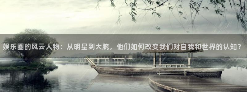 恒行5官网体验k88v典cc：娱乐圈的风云人物：从明星到大腕，他们如何改变我们对自我和世界的认知？